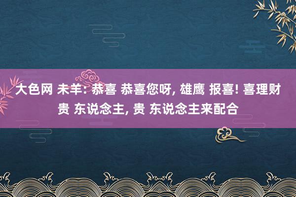 大色网 未羊: 恭喜 恭喜您呀， 雄鹰 报喜! 喜理财贵 东说念主， 贵 东说念主来配合