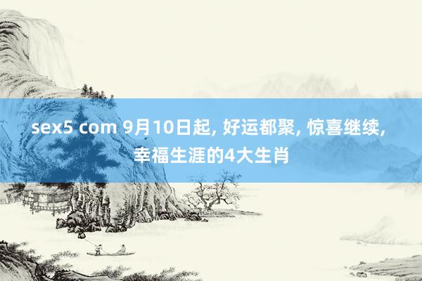 sex5 com 9月10日起， 好运都聚， 惊喜继续， 幸福生涯的4大生肖