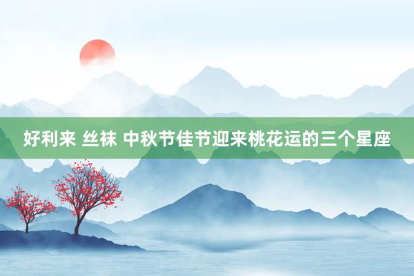 好利来 丝袜 中秋节佳节迎来桃花运的三个星座
