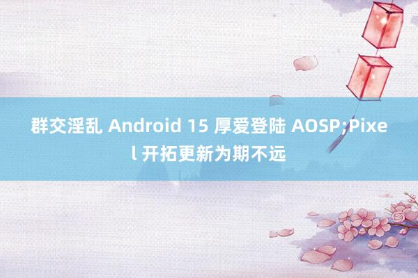 群交淫乱 Android 15 厚爱登陆 AOSP;Pixel 开拓更新为期不远