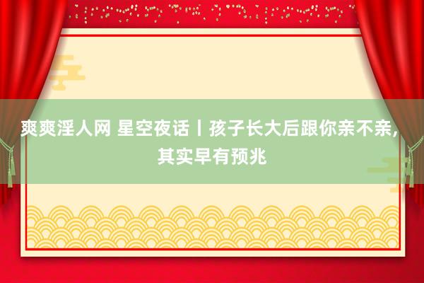 爽爽淫人网 星空夜话丨孩子长大后跟你亲不亲， 其实早有预兆
