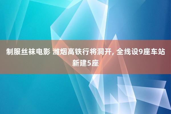 制服丝袜电影 潍烟高铁行将洞开， 全线设9座车站新建5座