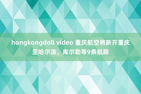 hongkongdoll video 重庆航空将新开重庆至哈尔滨、库尔勒等9条航路
