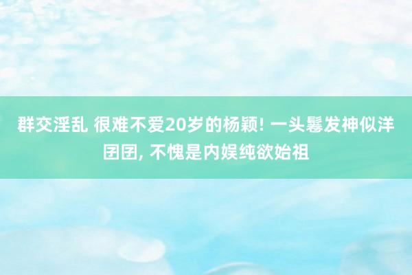 群交淫乱 很难不爱20岁的杨颖! 一头鬈发神似洋囝囝， 不愧是内娱纯欲始祖