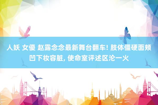 人妖 女優 赵露念念最新舞台翻车! 肢体僵硬面颊凹下妆容脏， 使命室评述区沦一火