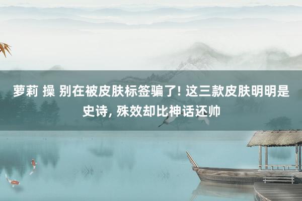 萝莉 操 别在被皮肤标签骗了! 这三款皮肤明明是史诗， 殊效却比神话还帅