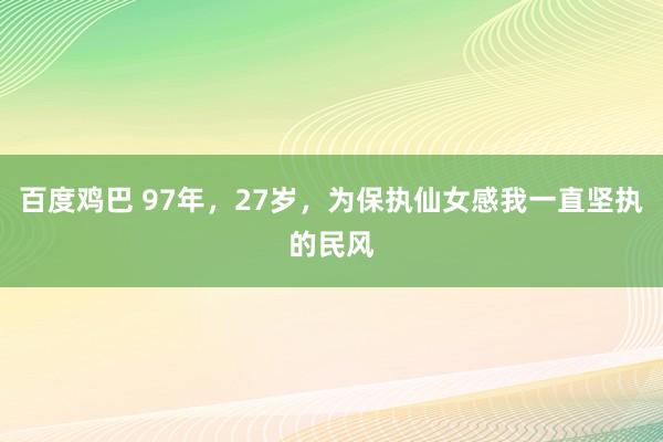 百度鸡巴 97年,27岁,为保执仙女感我一直坚执的民风