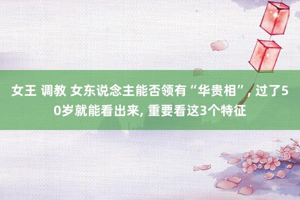 女王 调教 女东说念主能否领有“华贵相”， 过了50岁就能看出来， 重要看这3个特征