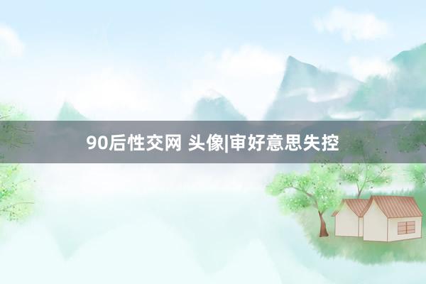 90后性交网 头像|审好意思失控
