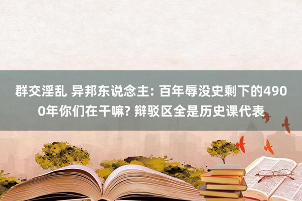 群交淫乱 异邦东说念主: 百年辱没史剩下的4900年你们在干嘛? 辩驳区全是历史课代表