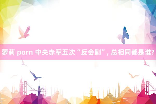 萝莉 porn 中央赤军五次“反会剿”， 总相同都是谁?