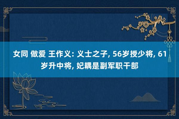 女同 做爱 王作义: 义士之子， 56岁授少将， 61岁升中将， 妃耦是副军职干部