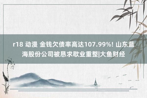 r18 动漫 金钱欠债率高达107.99%! 山东蓝海股份公司被恳求歇业重整|大鱼财经