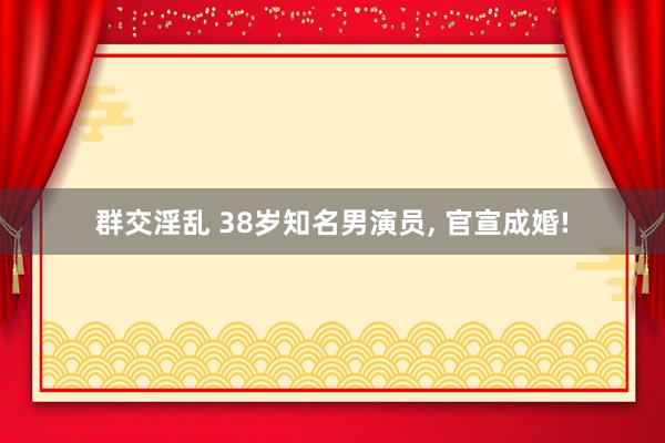 群交淫乱 38岁知名男演员， 官宣成婚!