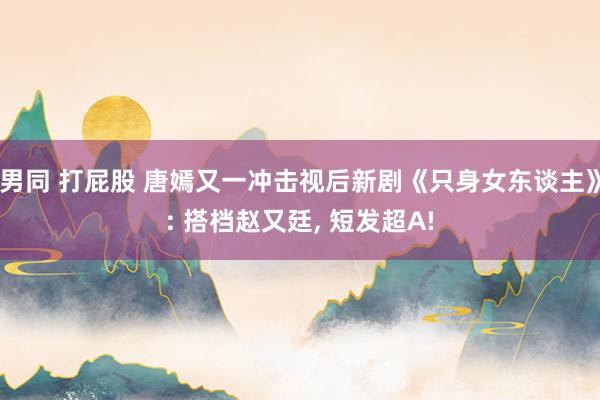 男同 打屁股 唐嫣又一冲击视后新剧《只身女东谈主》: 搭档赵又廷， 短发超A!