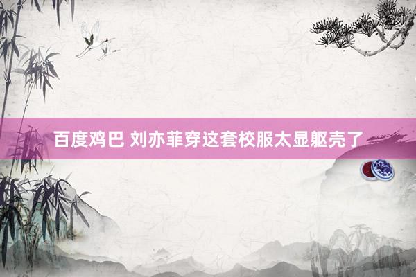 百度鸡巴 刘亦菲穿这套校服太显躯壳了