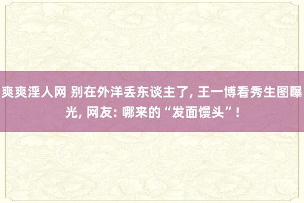 爽爽淫人网 别在外洋丢东谈主了， 王一博看秀生图曝光， 网友: 哪来的“发面馒头”!