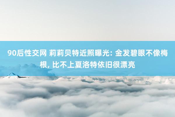 90后性交网 莉莉贝特近照曝光: 金发碧眼不像梅根， 比不上夏洛特依旧很漂亮