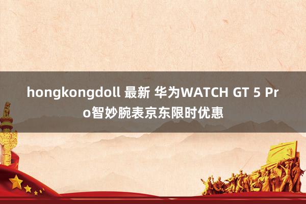 hongkongdoll 最新 华为WATCH GT 5 Pro智妙腕表京东限时优惠