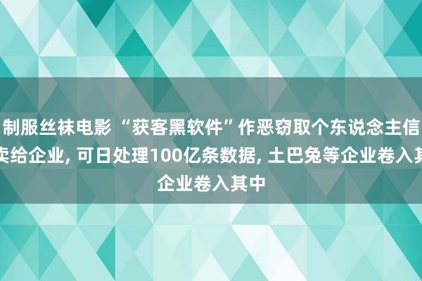 制服丝袜电影 “获客黑软件”作恶窃取个东说念主信息卖给企业， 可日处理100亿条数据， 土巴兔等企业卷入其中