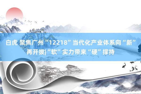 白虎 聚焦广州“12218”当代化产业体系向“新”再开拔|“软”实力带来“硬”撑持