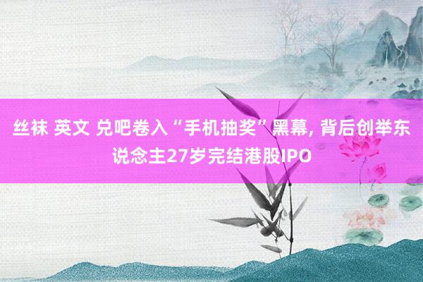 丝袜 英文 兑吧卷入“手机抽奖”黑幕， 背后创举东说念主27岁完结港股IPO