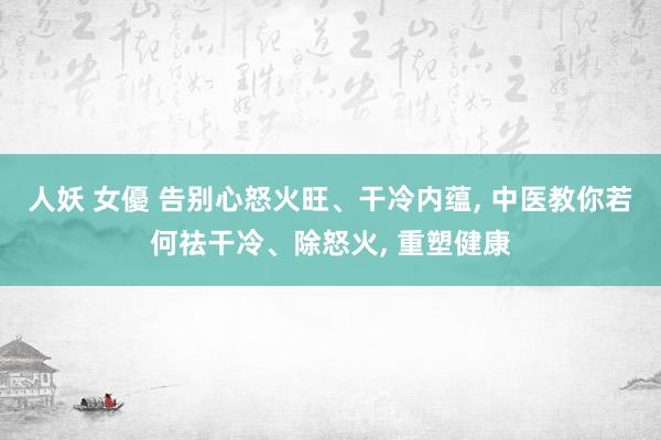 人妖 女優 告别心怒火旺、干冷内蕴， 中医教你若何祛干冷、除怒火， 重塑健康