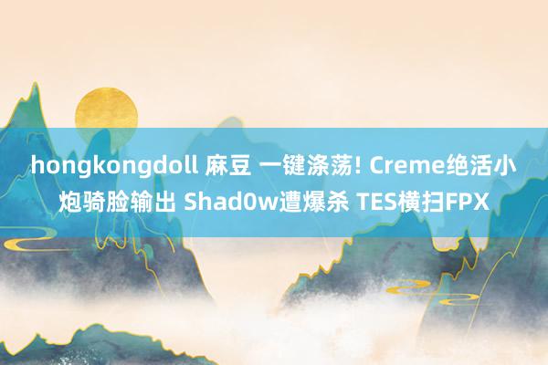 hongkongdoll 麻豆 一键涤荡! Creme绝活小炮骑脸输出 Shad0w遭爆杀 TES横扫FPX