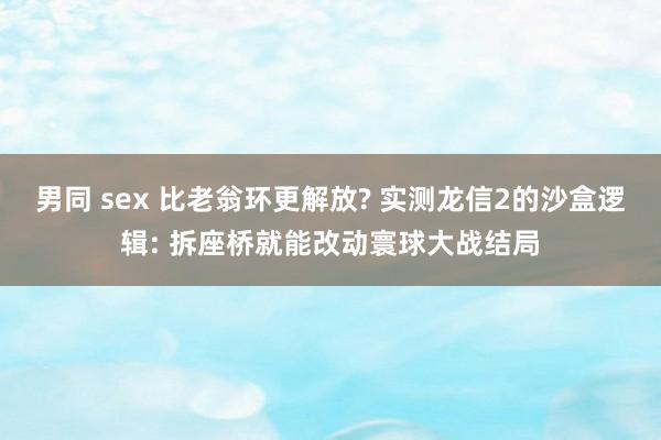 男同 sex 比老翁环更解放? 实测龙信2的沙盒逻辑: 拆座桥就能改动寰球大战结局