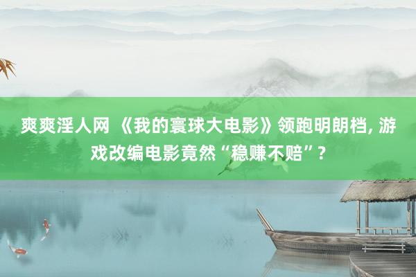 爽爽淫人网 《我的寰球大电影》领跑明朗档， 游戏改编电影竟然“稳赚不赔”?