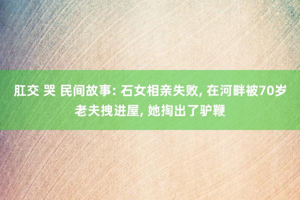 肛交 哭 民间故事: 石女相亲失败， 在河畔被70岁老夫拽进屋， 她掏出了驴鞭
