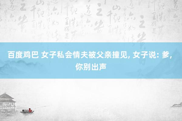 百度鸡巴 女子私会情夫被父亲撞见， 女子说: 爹， 你别出声