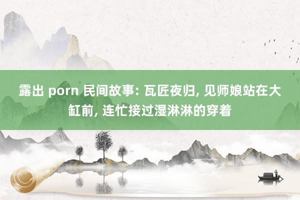 露出 porn 民间故事: 瓦匠夜归， 见师娘站在大缸前， 连忙接过湿淋淋的穿着