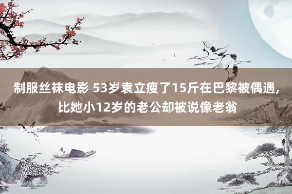 制服丝袜电影 53岁袁立瘦了15斤在巴黎被偶遇， 比她小12岁的老公却被说像老翁