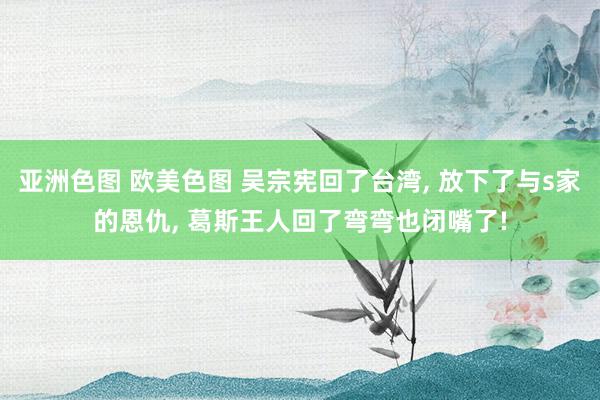 亚洲色图 欧美色图 吴宗宪回了台湾， 放下了与s家的恩仇， 葛斯王人回了弯弯也闭嘴了!