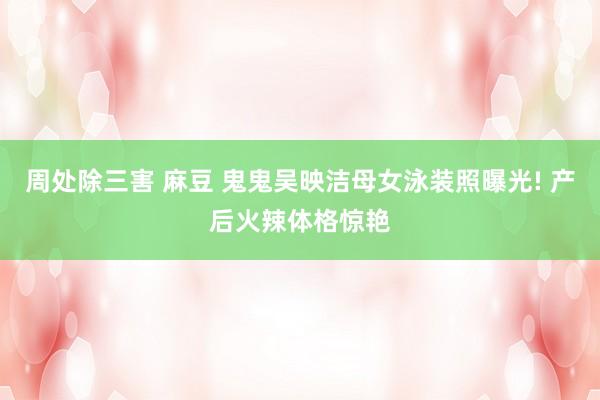 周处除三害 麻豆 鬼鬼吴映洁母女泳装照曝光! 产后火辣体格惊艳