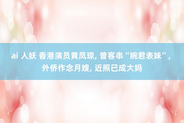 ai 人妖 香港演员黄凤琼， 曾客串“婉君表妹”， 外侨作念月嫂， 近照已成大妈