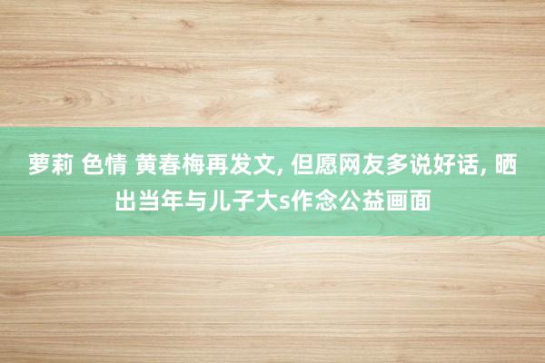萝莉 色情 黄春梅再发文， 但愿网友多说好话， 晒出当年与儿子大s作念公益画面