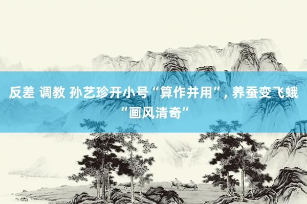 反差 调教 孙艺珍开小号“算作并用”， 养蚕变飞蛾“画风清奇”