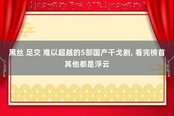 黑丝 足交 难以超越的5部国产干戈剧， 看完榜首其他都是浮云