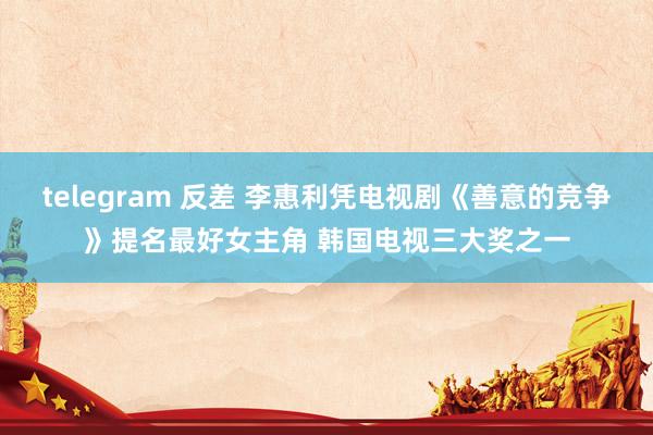 telegram 反差 李惠利凭电视剧《善意的竞争》提名最好女主角 韩国电视三大奖之一